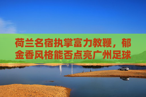 荷兰名宿执掌富力教鞭,郁金香风格能否点亮广州足球新希望?荷兰名宿执掌富力教鞭,郁金香风格能否点亮广州足球新希望?