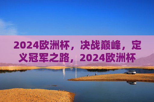 2024欧洲杯，决战巅峰，定义冠军之路，2024欧洲杯，决战巅峰，定义冠军之路