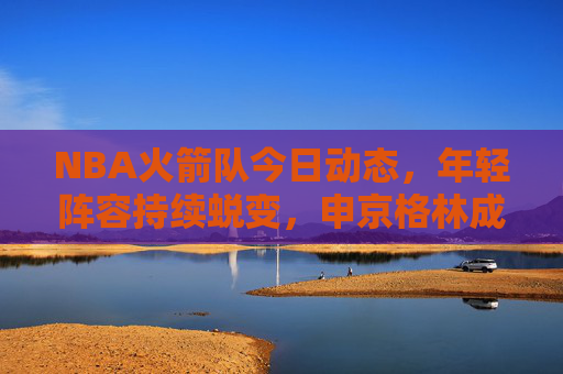 NBA火箭队今日动态,年轻阵容持续蜕变,申京格林成建队核心引期待,火箭年轻阵容持续蜕变,申京格林成建队核心引期待