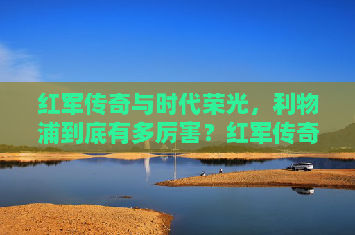 红军传奇与时代荣光，利物浦到底有多厉害？红军传奇铸时代荣光，利物浦到底有多厉害？