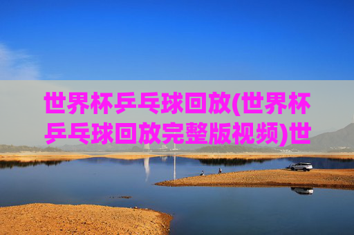 世界杯乒乓球回放(世界杯乒乓球回放完整版视频)世界杯乒乓球回放完整版视频