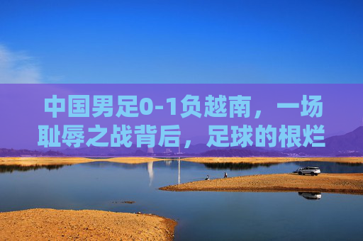 中国男足0-1负越南,一场耻辱之战背后,足球的根烂在了哪里?