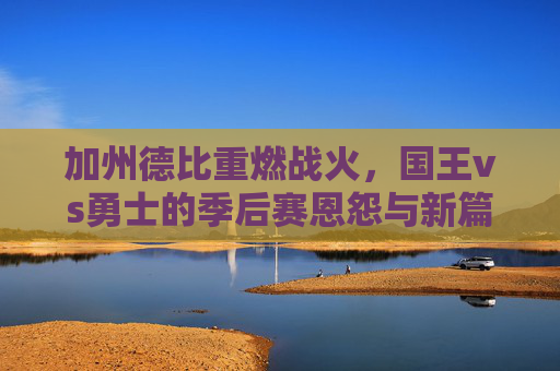 加州德比重燃战火，国王vs勇士的季后赛恩怨与新篇，加州德比再燃战火，国王与勇士季后赛恩怨续写新篇