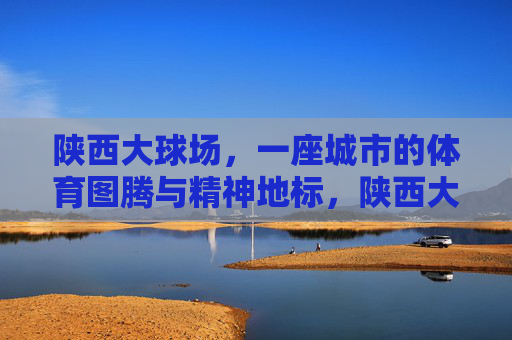 陕西大球场，一座城市的体育图腾与精神地标，陕西大球场，城市体育图腾与精神地标