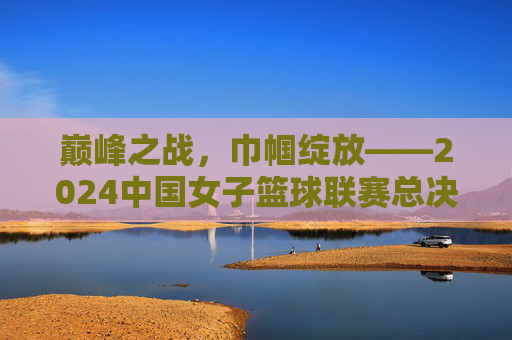 巅峰之战,巾帼绽放——2024中国女子篮球联赛总决赛全纪实