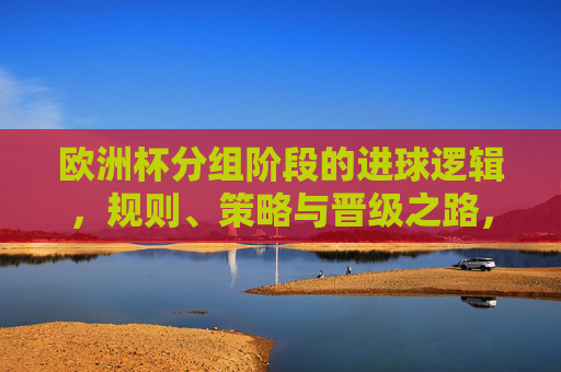 欧洲杯分组阶段的进球逻辑，规则、策略与晋级之路，欧洲杯分组阶段，进球逻辑、规则与策略及晋级之路