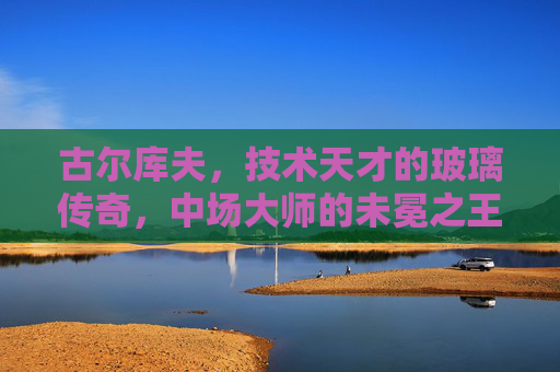 古尔库夫,技术天才的玻璃传奇,中场大师的未冕之王,古尔库夫,技术天才的玻璃传奇与未冕王座