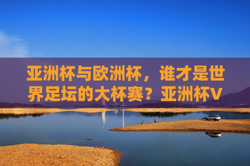亚洲杯与欧洲杯,谁才是世界足坛的大杯赛?亚洲杯VS欧洲杯,谁堪称世界足坛大杯赛?
