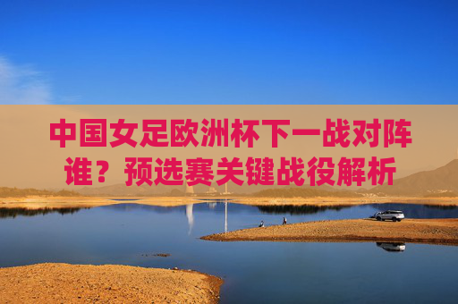 中国女足欧洲杯下一战对阵谁?预选赛关键战役解析