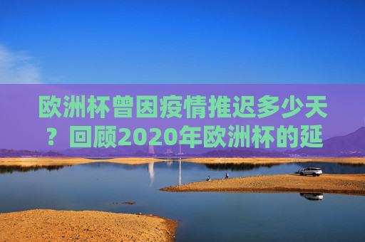 欧洲杯曾因疫情推迟多少天？回顾2020年欧洲杯的延期历程，2020年欧洲杯因疫情推迟多少天？延期历程回顾