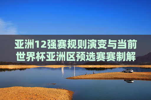 亚洲12强赛规则演变与当前世界杯亚洲区预选赛赛制解析,亚洲12强赛规则演变与世界杯亚洲区预选赛赛制解析