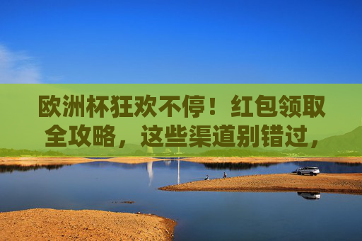 欧洲杯狂欢不停!红包领取全攻略,这些渠道别错过,欧洲杯狂欢不停!红包领取全攻略,这些渠道别错过