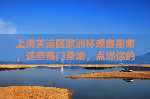 上海黄浦区欧洲杯观赛指南,这些热门圣地,点燃你的足球夜!