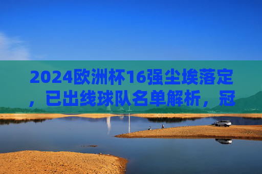 2024欧洲杯16强尘埃落定,已出线球队名单解析,冠军争夺战正式开启!2024欧洲杯16强尘埃落定,出线名单解析与冠军争夺战开启