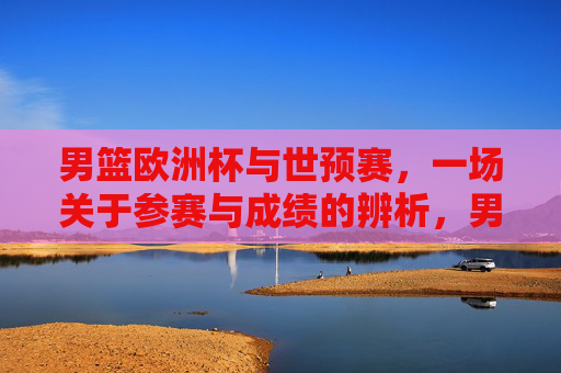 男篮欧洲杯与世预赛,一场关于参赛与成绩的辨析,男篮欧洲杯与世预赛,参赛与成绩之辩