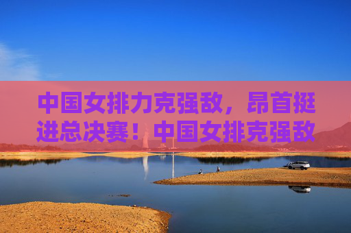 中国女排力克强敌，昂首挺进总决赛！中国女排克强敌昂首晋级总决赛