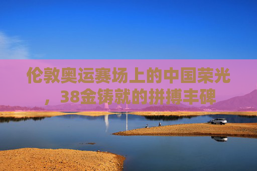 伦敦奥运赛场上的中国荣光,38金铸就的拼搏丰碑