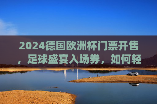 2024德国欧洲杯门票开售，足球盛宴入场券，如何轻松get？2024德国欧洲杯门票开售，轻松get足球盛宴入场券