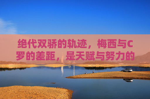 绝代双骄的轨迹，梅西与C罗的差距，是天赋与努力的两种极致，绝代双骄的差距，天赋与努力的两极极致
