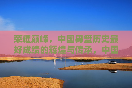 荣耀巅峰，中国男篮历史最好成绩的辉煌与传承，中国男篮荣耀巅峰，历史最好成绩的辉煌传承