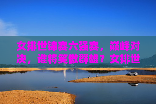 女排世锦赛六强赛，巅峰对决，谁将笑傲群雄？女排世锦赛六强赛巅峰对决，笑傲群雄谁属