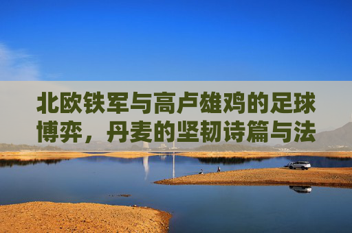 北欧铁军与高卢雄鸡的足球博弈,丹麦的坚韧诗篇与法国的艺术华章,北欧铁军战高卢雄鸡,坚韧诗篇与艺术华章的足球博弈