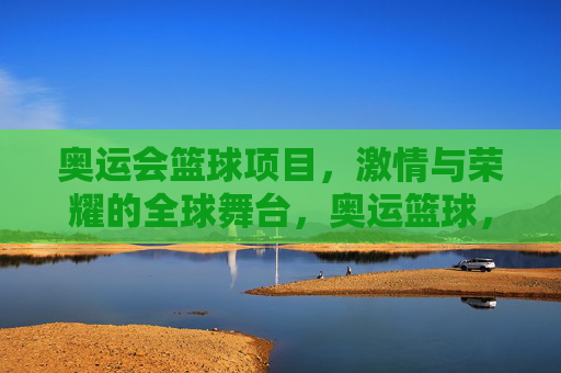 奥运会篮球项目，激情与荣耀的全球舞台，奥运篮球，激情与荣耀的全球舞台