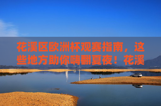 花溪区欧洲杯观赛指南,这些地方助你嗨翻夏夜!花溪区欧洲杯观赛指南,嗨翻夏夜观赛地