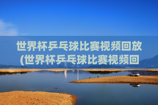 世界杯乒乓球比赛视频回放(世界杯乒乓球比赛视频回放免费)免费世界杯乒乓球比赛视频回放