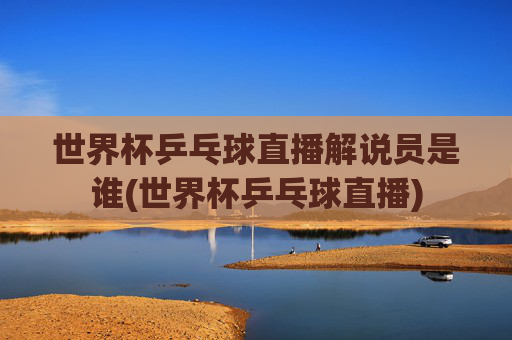 世界杯乒乓球直播解说员是谁(世界杯乒乓球直播)