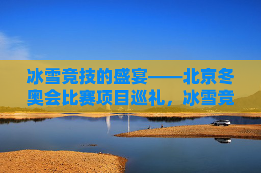 冰雪竞技的盛宴——北京冬奥会比赛项目巡礼,冰雪竞技的盛宴——北京冬奥会比赛项目巡礼