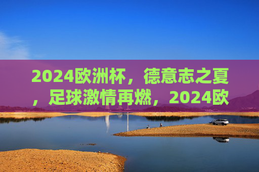 2024欧洲杯，德意志之夏，足球激情再燃，2024欧洲杯，德意志之夏，足球激情再燃