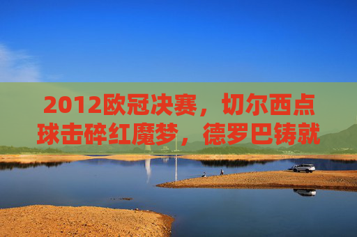 2012欧冠决赛,切尔西点球击碎红魔梦,德罗巴铸就蓝军传奇,2012欧冠决赛,德罗巴点球铸就蓝军传奇,击碎红魔梦