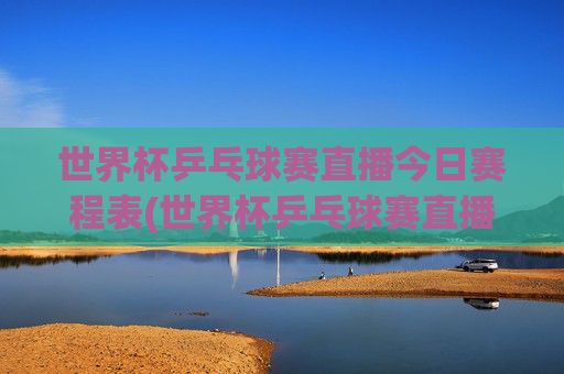 世界杯乒乓球赛直播今日赛程表(世界杯乒乓球赛直播今日赛程表格)