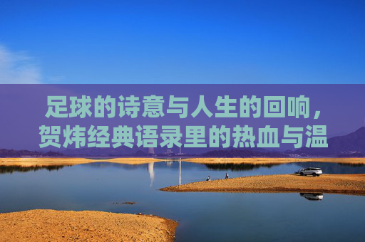 足球的诗意与人生的回响，贺炜经典语录里的热血与温柔，足球诗意与人生回响，贺炜语录里的热血与温柔