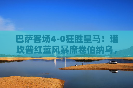巴萨客场4-0狂胜皇马!诺坎普红蓝风暴席卷伯纳乌,国家德比创历史性大捷,巴萨客场4-0狂胜皇马!国家德比创历史性大捷