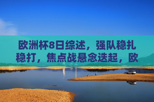 欧洲杯8日综述，强队稳扎稳打，焦点战悬念迭起，欧洲杯8日综述，强队稳扎稳打，焦点战悬念迭起