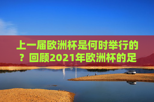 上一届欧洲杯是何时举行的？回顾2021年欧洲杯的足球盛宴，回顾2021年欧洲杯，足球盛宴