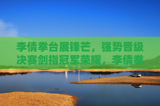 李倩拳台展锋芒，强势晋级决赛剑指冠军荣耀，李倩拳台强势晋级决赛 剑指冠军荣耀