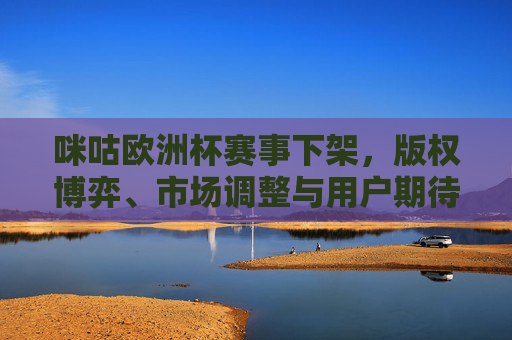 咪咕欧洲杯赛事下架，版权博弈、市场调整与用户期待的平衡，咪咕欧洲杯赛事下架，版权博弈、市场调整与用户期待的平衡