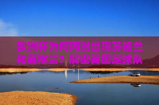 欧洲杯为何同时出现苏格兰和英格兰?解密英国足球队的分裂参赛之谜,英国足球队分裂参赛,欧洲杯苏格兰英格兰同现之谜