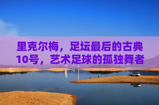 里克尔梅，足坛最后的古典10号，艺术足球的孤独舞者，里克尔梅，足坛最后的古典10号，艺术足球的孤独舞者