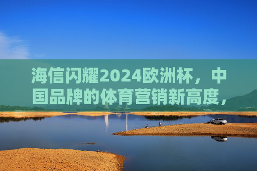 海信闪耀2024欧洲杯,中国品牌的体育营销新高度,海信闪耀2024欧洲杯,中国品牌体育营销新标杆