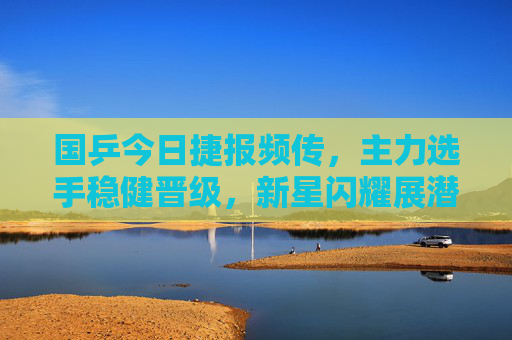 国乒今日捷报频传，主力选手稳健晋级，新星闪耀展潜力，国乒今日捷报频传 主力稳健新星闪耀