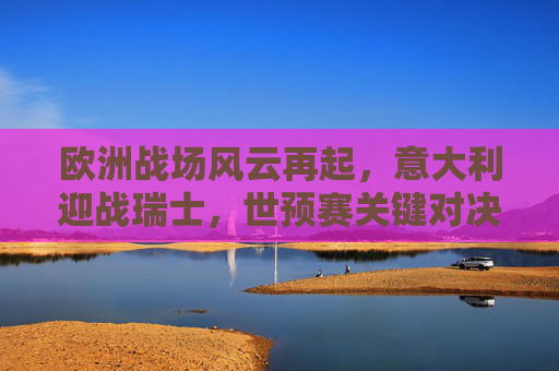 欧洲战场风云再起，意大利迎战瑞士，世预赛关键对决，世预赛关键对决，意大利迎战瑞士