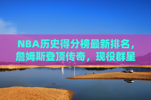 NBA历史得分榜最新排名，詹姆斯登顶传奇，现役群星谁将续写神话？NBA历史得分榜，詹姆斯登顶，现役群星续写神话