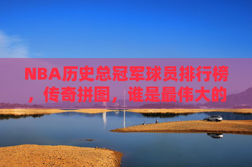 NBA历史总冠军球员排行榜，传奇拼图，谁是最伟大的冠军拼图？NBA历史总冠军传奇拼图，谁是最伟大的冠军拼图？