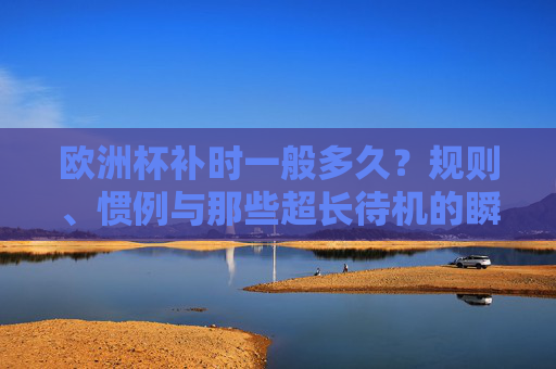 欧洲杯补时一般多久?规则、惯例与那些超长待机的瞬间,欧洲杯补时,时长、规则与超长待机瞬间