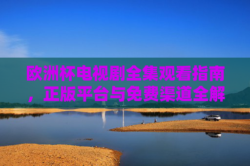 欧洲杯电视剧全集观看指南,正版平台与免费渠道全解析,欧洲杯电视剧观看指南,正版平台与免费渠道全解析