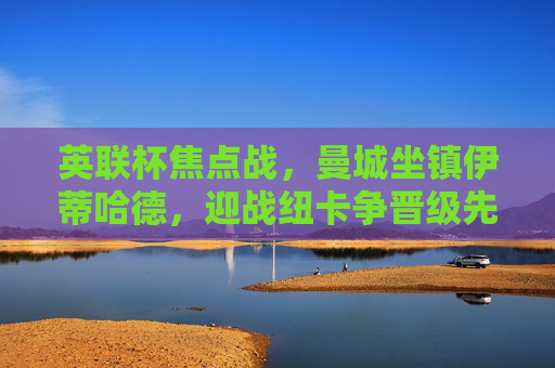 英联杯焦点战,曼城坐镇伊蒂哈德,迎战纽卡争晋级先机,英联杯焦点战,曼城坐镇伊蒂哈德迎战纽卡 争晋级先机